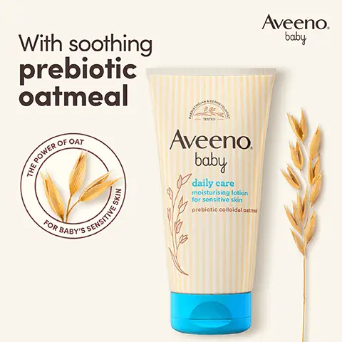 With soothing prebiotic oatmeal. THE POWER OF OAT FOR BABY'S SENSITIVE SKIN. Aveeno baby. PAEDIATRICIAN & DERMATOLOGIST TESTED. Unscented. Formula free from parabens & dyes. pH-balanced. 4.7 out of 5 stars. 97% would recommend AVEENO Baby Daily Care Moisturising Lotion* *Home Tester Club Survey, 300 participants, 2023. Aveeno baby. Nourish, soothe & protect sensitive skin from 1st use. Step 1 Wash. Step 2 Moisturise. For daily use on normal & sensitive skin. Suitable for newborns. Clinically proven to moisturise skin for 24 hours & protect from dryness.