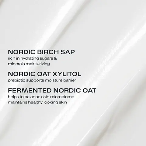 NORDIC BIRCH SAP rich in hydrating sugars & minerals moisturizing. NORDIC OAT XYLITOL prebiotic supports moisture barrier. FERMENTED NORDIC OAT helps to balance skin microbiome maintains healthy looking skin. 100% agreed the skin feels moisturized, nurtured and soft in the morning. Subjective evaluation n=26. INTENSE OVERNIGHT HYDRATION microbiome supporting creamy texture for all skin types.