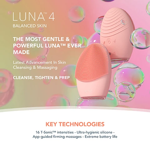 Image 1, luna 4 balanced skin. the most gentle and powerful luna ever made. latest advancement in skin cleansing and massaging, cleanse, tighten and prep. key technologies = 16 Y-sonic intensitites, ultra hygeienic silicone - app-guided firming massages, extreme battery life. image 2, clinically proven to remove 99% of dirt, oil and makeup residue. 35 times more hygienic then brushes with nylon bristles. tailored cleanse and firming massage for healthier looking skin. based on a 28 day consumer trial with 50 participants. image 3, clinical results. 100% of consumers reported more refreshed and radiant skin. 98% of consumers reported smoother, softer and healthier looking skin. 98% of consumers reported better absorption of skincare products. based on a 28 day consumer trial with 22 subjects. image 4, before and after. image 5, luna 4 and other facial cleansing brush comparison. t-sonic pulsations = yes. number of levels - 16 levels. gentle, regular and deep cleanse modes = yes. firming massage treatments = yes. adjustable massage patterns = yes. ultra hygienic silicone = yes. number of minutes of use per full charge = up to 600. travel lock = yes. app connected = yes. other facial cleansing brushes, t-sonic pulsations = yes. number of levels = 4. firming massage treatments = yes. ultra hygienic silicone = yes. number of mins of charge per full charge = 150-180 minutes.