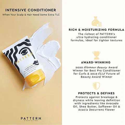 intensive conditioner when your scalp and hair need some extra TLC. rich and moisturising formula, the richest of PATTERN's ultra hydrating conditioner formulas ideal for tighter textures. award winning, 2020 Glamour Beauty award winner for best pro conditioner for curls and 2019 Elle future of beauty award winner. protects and defines, protects against breakage and dryness while leaving definition with ingredients like avocado oil, shea butter, sunflower oil and acacia decurrens flower