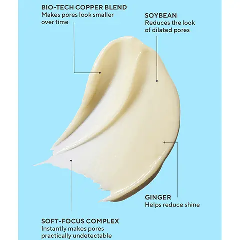 Image 1,BIO-TECH COPPER BLEND Makes pores look smaller over time SOYBEAN Reduces the look of dilated pores SOFT-FOCUS COMPLEX Instantly makes pores practically undetectable GINGER Helps reduce shine Image 2,UNRETOUCHED REAL RESULTS Before Immediate