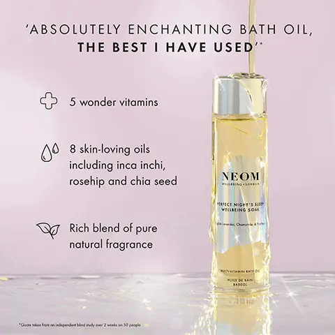 Image 1, ABSOLUTELY ENCHANTING BATH OIL, THE BEST I HAVE USED'* 00 5 wonder vitamins 8 skin-loving oils including inca inchi, rosehip and chia seed Rich blend of pure natural fragrance NEOM VILLBEING LONDON PERFECT NIGHT'S S WELLBEING SOAK *Quoteken from an independent bind sudy over 2 weeks on 50 people MULTIVITAMIN BATH HUILE DE BAIN BADCOL Image 2,  NEOM NEOM REAL LUXURY WELLBEING SOAK ELECT NIGHT'S SLEE WELLBEING SOAK VITAMIN BATH VITAMIN BATH LAIN BADEO 96% AGREED THAT THEIR SKIN FELT NOURISHED, SILKY SMOOTH AND SOFT AFTER JUST ONE USE* RADIOL "dependent bind study on 50 participants her one us Image 3,  SOAK IN WELLNESS NEOM NEOV PERFECT NGH WELLBEING REAL WILLING