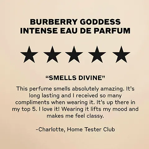 BURBERRY GODDESS INTENSE EAU DE PARFUM "SMELLS DIVINE" This perfume smells absolutely amazing. It's long lasting and I received so many compliments when wearing it. It's up there in my top 5. I love it! Wearing it lifts my mood and makes me feel classy. -Charlotte, Home Tester Club Image 2, BURBERRY GODDESS GODDESS CODDESS EAU DE PARFUM EAU DE PARFUM INTENSE