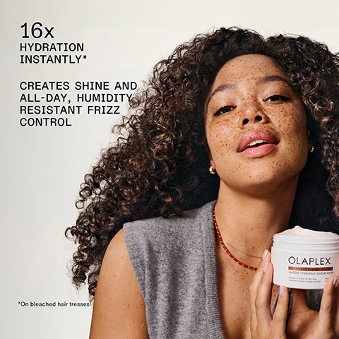Image 1 - A woman with curly brown hair and freckles smiles while holding a white jar of Olaplex Rich Hydration Mask, with text stating 16x HYDRATION INSTANTLY*, CREATES SHINE AND ALL-DAY, HUMIDITY RESISTANT FRIZZ CONTROL, *On bleached hair tresses, and the product label reading OLAPLEX. RICH HYDRATION MASK MASQUE HYDRATANT TEXTURE RICHE MEDIUM TO THICK OR DRY HAIR CHEVEUX MOYENS À ÉPAIS OU SECS. Image 2 - A white jar of Olaplex Rich Hydration Mask with a creamy texture on top and water splashing around it, set against a golden background, displays text that reads UP TO 5 WASHES, 6X HYDRATION*, STRENGTHENS HAIR AND PREVENTS BREAKAGE, OLAPLEX., RICH HYDRATION MASK, MASQUE HYDRATANT TEXTURE RICHE, MEDIUM TO THICK OR DRY HAIR, CHEVEUX MOYENS À ÉPAIS OU SECS, PATENTED TECHNOLOGY, TECHNOLOGIE BREVETÉE, 200 ml, 6.7 FL. OZ., and *On bleached hair tresses. Image 3 - A close-up image of wavy brown hair shows white text overlayed that reads 71% REDUCTION IN BREAKAGE INSTANTLY*, 74% FRIZZ REDUCTION ALL DAY, EVEN IN HIGH HUMIDITY, 119% MORE SHINE, and a small disclaimer *On virgin hair tresses. Image 4 - Three panels display the back of a persons brown hair, showing a before image with dull, frizzy hair, followed by an after image with smoother, shinier hair, and a third image after 5 washes showing similar smooth, shiny hair, with visible text Rich Hydration Mask, BEFORE, AFTER, AFTER 5 WASHES, and UNRETOUCHED IMAGES* Results will vary. Results achieved by shampooing with N°.4, then applying the Rich Hydration Mask, followed by styling with N°.9, N°.6, and OLAPLEX N°.7. Image 5 - The image shows a three-panel comparison of long, dark brown, wavy hair from the back: the first panel labeled BEFORE shows frizzy, undefined hair; the second panel labeled AFTER shows more defined and smoother waves; and the third panel labeled AFTER 5 WASHES shows continued wave definition, with the overall title and captions reading Rich Hydration Mask, BEFORE, AFTER, AFTER 5 WASHES, UNRETOUCHED IMAGES*, and *Results will vary. Results achieved by shampooing with N°4, then applying the Rich Hydration Mask, followed by styling with N°9, N°6, and OLAPLEX N°7. Image 6 - A magnified view of three hair strands shows a damaged hair strand labeled BEFORE with rough and raised cuticles, a smoother hair strand labeled AFTER with flatter cuticles, and another smooth hair strand labeled AFTER 5 WASHES, all illustrating the effects of a Rich Hydration Mask. Image 7 - A light beige background displays two Olaplex hair products, a shampoo bottle on the left and a mask jar on the right, with lines connecting them to descriptive text, featuring the header Start Strong With N°4 Shampoo, with text Strengthen + Nourish pointing to the shampoo, which has text PATENTED TECHNOLOGY OLAPLEX.COM TECHNOLOGIE BREVETÉE OLAPLEX N°4 BOND MAINTENANCE™ SHAMPOO SHAMPOOING REPAIRS, STRENGTHENS, & NOURISHES ALL HAIR TYPES RÉPARE, RENFORCE ET NOURRIT TOUS LES TYPES DE CHEVEUX 250 mL / 8.5 fl. oz., and text Smooth Frizz + Hydrate pointing to the mask, which has text OLAPLEX. RICH HYDRATION MASK MASQUE HYDRATANT TEXTURE RICHE MEDIUM TO THICK OR DRY HAIR CHEVEUX MOYENS À ÉPAIS OU SECS PATENTED TECHNOLOGY TECHNOLOGIE BREVETÉE 200 mL 6.7 fl. oz. Image 8 - A close-up of a white, creamy, wavy substance on a light tan background, with text reading: AVOCADO & SHEA CONDITIONING COMPLEX Infuse moisture and wrap hair in hydration for a high-slip softness and a halo of shine. BIOMIMETIC CUTICLE TECHNOLOGY Seals cuticles for up to 5 washes to enhance hydration and prevent cuticle damage. Image 9 - A flowchart titled Test Your Hair Texture—Find Your Mask, instructing Roll a single strand of hair between your finger tips without looking, asks Can you feel the strand? If the answer is No, I Hardly Feel It, Your Hair is Fine, leading to an Olaplex Weightless Nourishing Mask, Masque Nourrissant Léger, for Fine to Medium Hair, Cheveux Fins à Moyens, with Patented Technology, Technologie Brevetée, 200 mL, 6.7 FL. OZ., also labelled Weightless Nourishing Mask; if the answer is Yes, I Can Easily Feel It, Your Hair is Medium to Coarse, leading to an Olaplex Rich Hydration Mask, Masque Hydratant Texture Riche, for Medium to Thick or Dry Hair, Cheveux Moyens À Épais Ou Secs, with Patented Technology, Technologie Brevetée, 200 mL, 6.7 FL. OZ., also labelled Rich Hydration Mask. Image 10 - The image displays two white Olaplex hair mask jars, stacked and partially submerged in water with splashes, illustrating options under Choose Your Mask: the top jar is the Rich Hydration Mask, described as having SMOOTH & BUTTERY TEXTURE, offering FRIZZ CONTROL + DEEP HYDRATION for DRY OR MEDIUM TO COARSE HAIR, and its label reads OLAPLEX. RICH HYDRATION MASK, MASQUE HYDRATANT TEXTURE RICHE, MEDIUM TO THICK OR DRY HAIR, CHEVEUX MOYENS À ÉPAIS OU SECS, PATENTED TECHNOLOGY, TECHNOLOGIE BREVETÉE, 200 mL, 6.7 FL.OZ.; the bottom jar is the Weightless Nourishing Mask, described as having AIRY & WHIPPED TEXTURE, providing VOLUME + LIGHTWEIGHT HYDRATION for FINE TO MEDIUM HAIR, and its label reads OLAPLEX. WEIGHTLESS NOURISHING MASK, MASQUE NOURRISSANT LÉGER, FINE TO MEDIUM HAIR, CHEVEUX FINS À MOYENS, PATENTED TECHNOLOGY, TECHNOLOGIE BREVETÉE, 200 mL, 6.7 FL.OZ.
